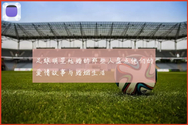 足球明星结婚的那些人盘点他们的爱情故事与婚姻生活