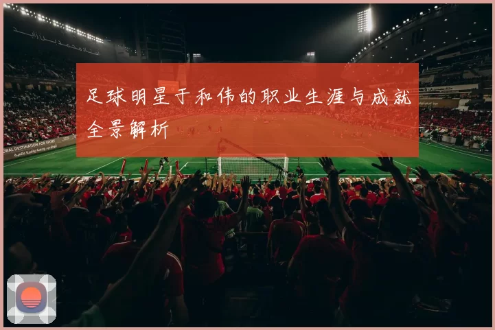 足球明星于和伟的职业生涯与成就全景解析