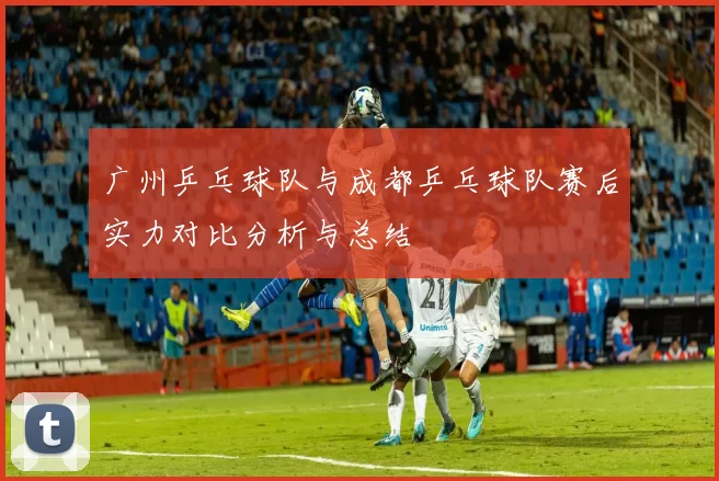广州乒乓球队与成都乒乓球队赛后实力对比分析与总结