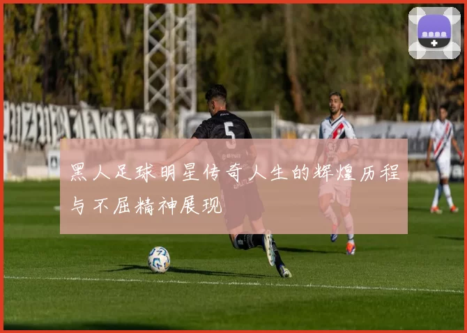 黑人足球明星传奇人生的辉煌历程与不屈精神展现