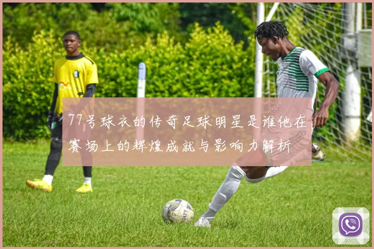 77号球衣的传奇足球明星是谁他在赛场上的辉煌成就与影响力解析